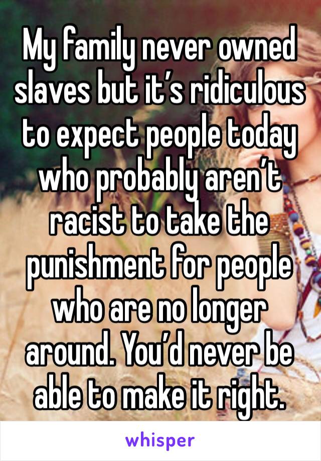 My family never owned slaves but it’s ridiculous to expect people today who probably aren’t racist to take the punishment for people who are no longer around. You’d never be able to make it right.