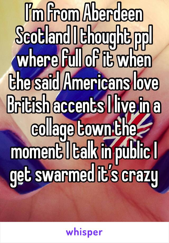 I’m from Aberdeen Scotland I thought ppl where full of it when the said Americans love British accents I live in a collage town the moment I talk in public I get swarmed it’s crazy 