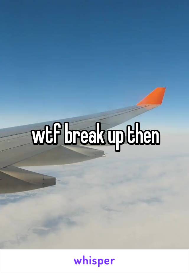 wtf break up then