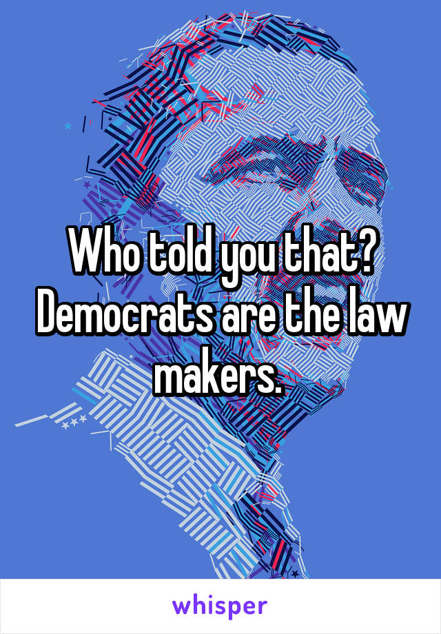 Who told you that? Democrats are the law makers. 