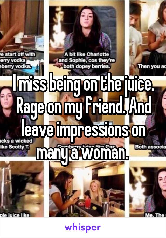 I miss being on the juice. Rage on my friend. And leave impressions on many a woman. 