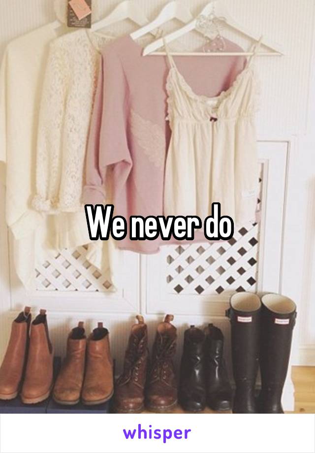 We never do