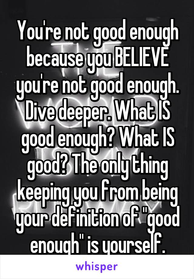 You're not good enough because you BELIEVE you're not good enough. Dive deeper. What IS good enough? What IS good? The only thing keeping you from being your definition of "good enough" is yourself.