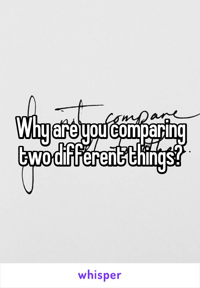 Why are you comparing two different things?
