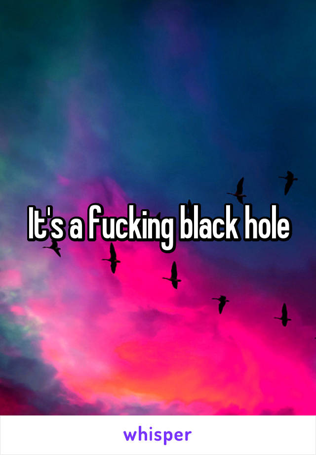 It's a fucking black hole