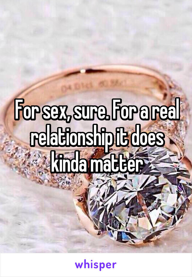 For sex, sure. For a real relationship it does kinda matter