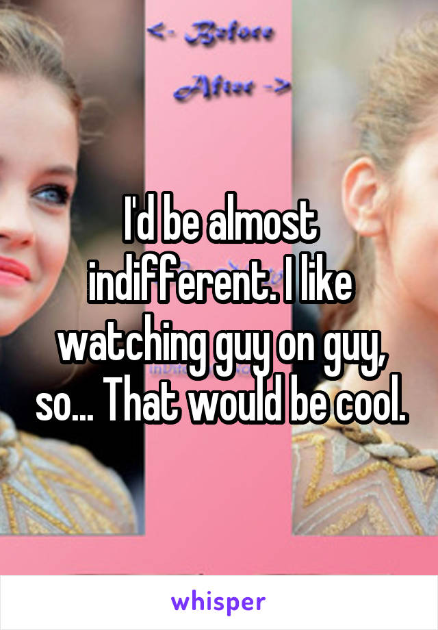 I'd be almost indifferent. I like watching guy on guy, so... That would be cool.