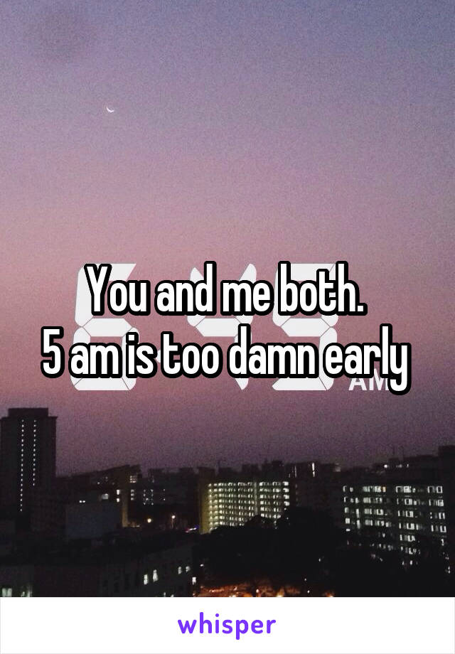 You and me both. 
5 am is too damn early 