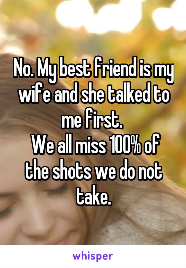 No. My best friend is my wife and she talked to me first. 
 We all miss 100% of the shots we do not take.