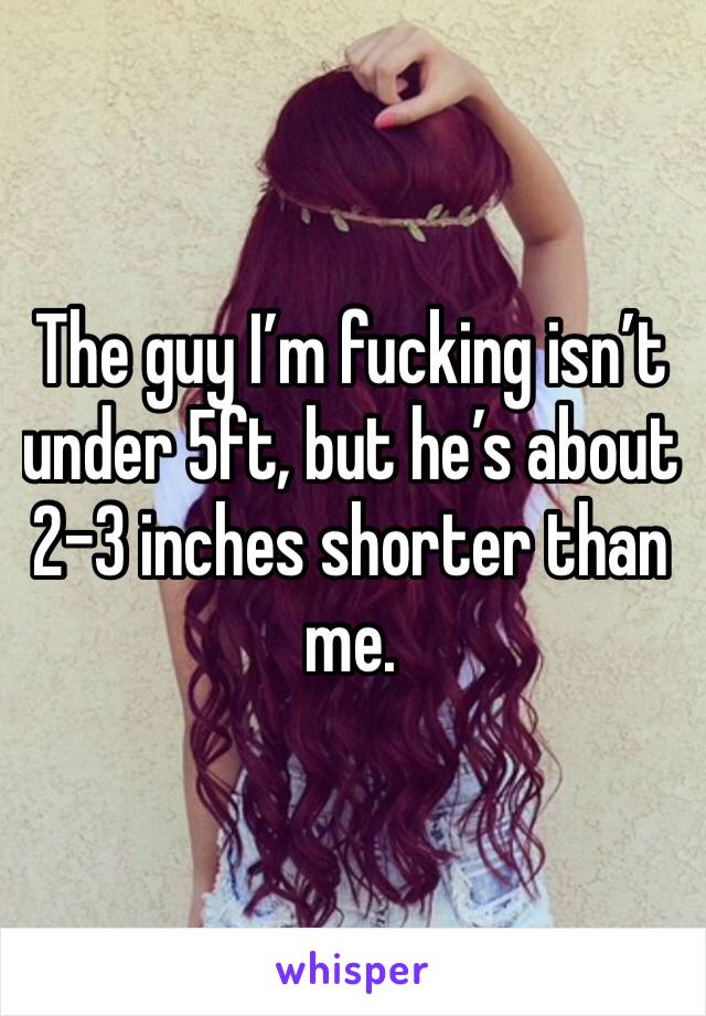 The guy I’m fucking isn’t under 5ft, but he’s about 2-3 inches shorter than me.