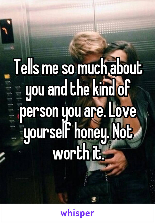 Tells me so much about you and the kind of person you are. Love yourself honey. Not worth it.