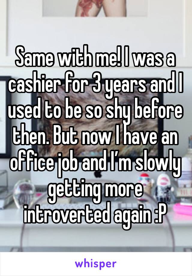 Same with me! I was a cashier for 3 years and I used to be so shy before then. But now I have an office job and I’m slowly getting more introverted again :P