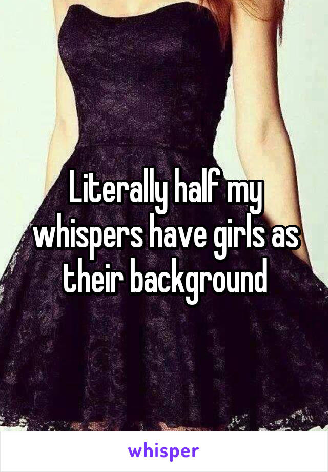 Literally half my whispers have girls as their background