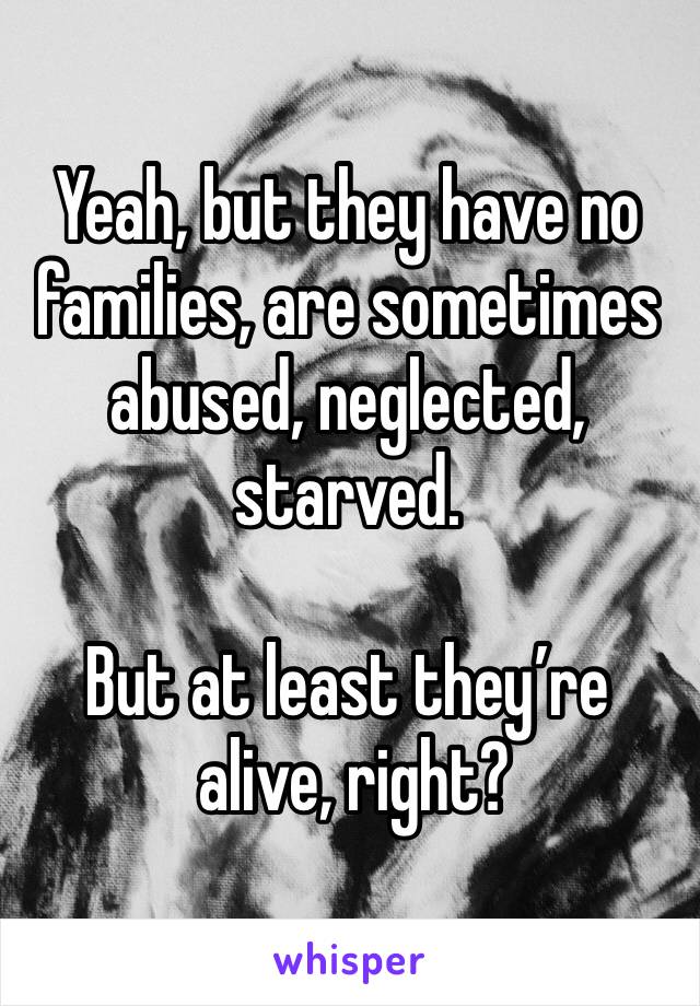 Yeah, but they have no families, are sometimes abused, neglected, starved. 

But at least they’re 
 alive, right?