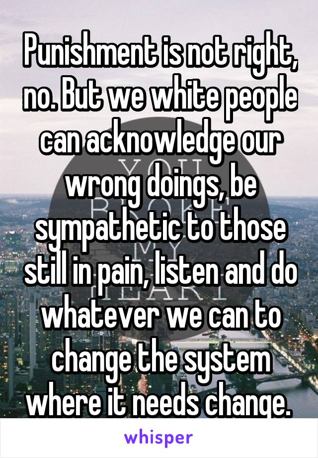 Punishment is not right, no. But we white people can acknowledge our wrong doings, be sympathetic to those still in pain, listen and do whatever we can to change the system where it needs change. 