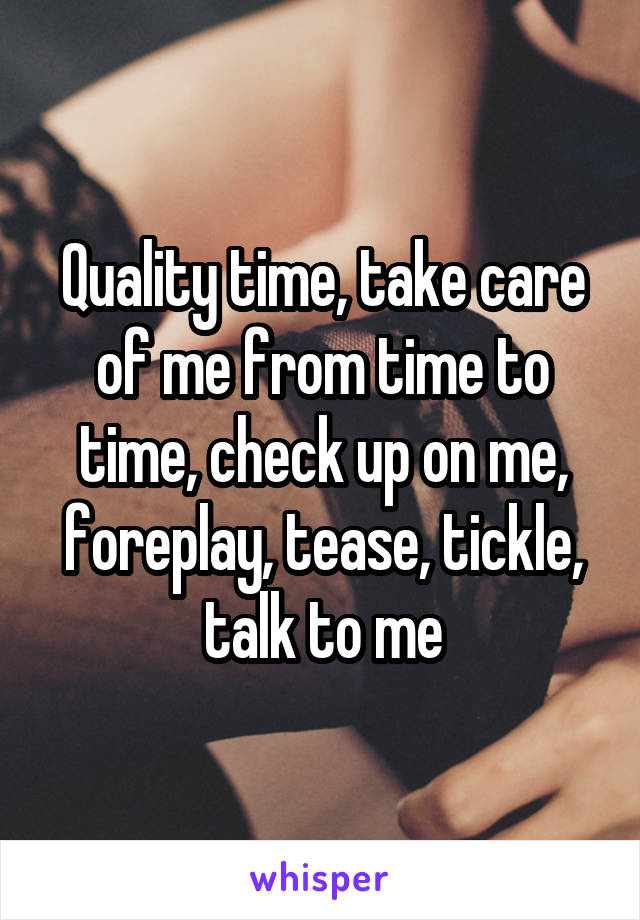 Quality time, take care of me from time to time, check up on me, foreplay, tease, tickle, talk to me