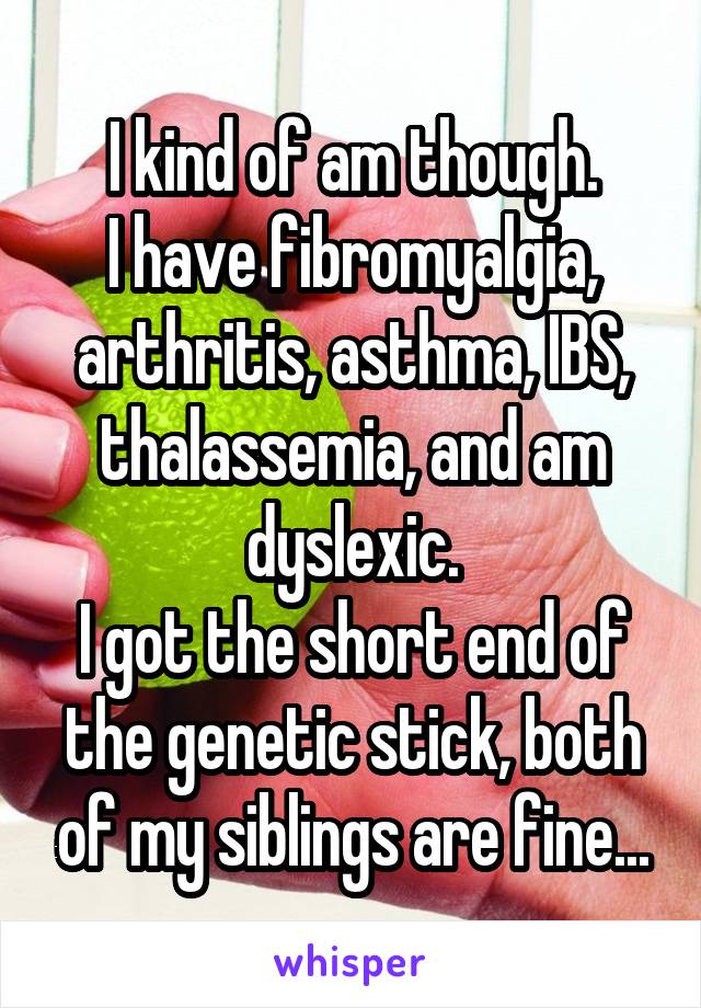 I kind of am though.
I have fibromyalgia, arthritis, asthma, IBS, thalassemia, and am dyslexic.
I got the short end of the genetic stick, both of my siblings are fine...