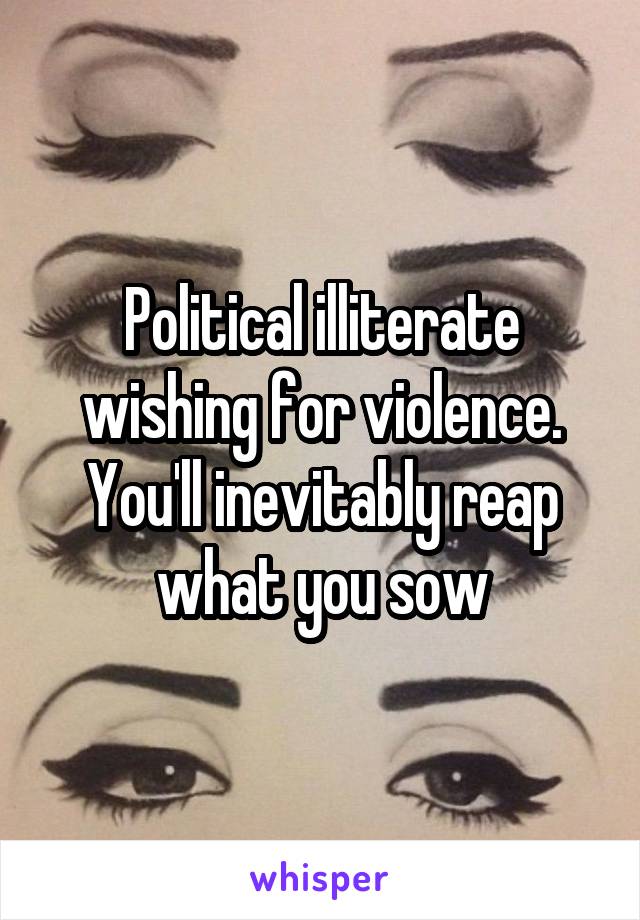 Political illiterate wishing for violence. You'll inevitably reap
 what you sow 
