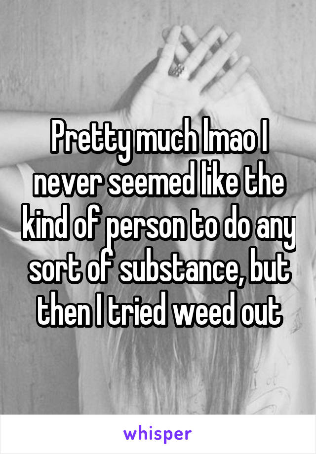Pretty much lmao I never seemed like the kind of person to do any sort of substance, but then I tried weed out