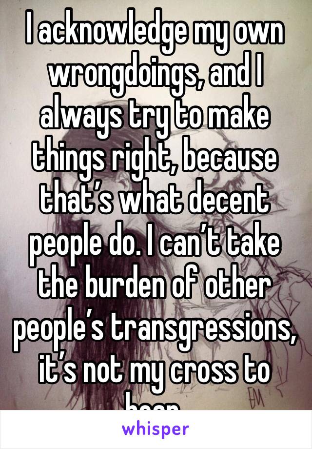 I acknowledge my own wrongdoings, and I always try to make things right, because that’s what decent people do. I can’t take the burden of other people’s transgressions, it’s not my cross to bear.
