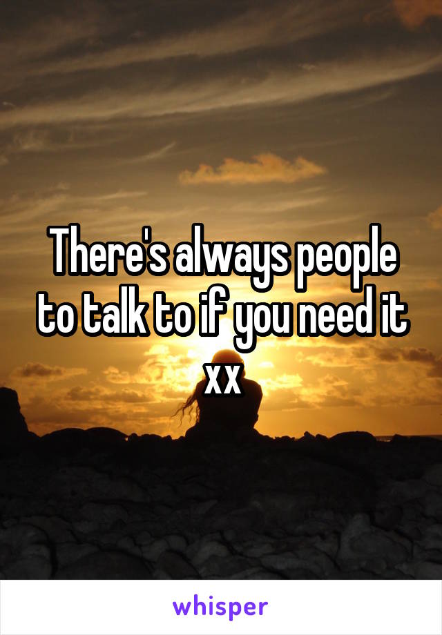There's always people to talk to if you need it xx