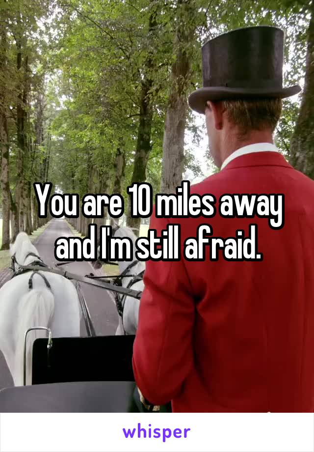 You are 10 miles away and I'm still afraid.