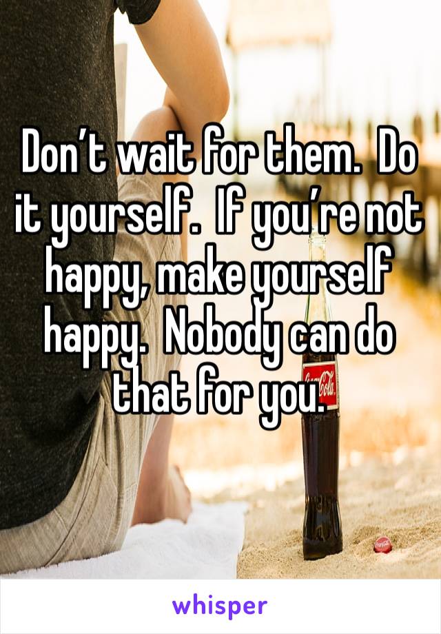 Don’t wait for them.  Do it yourself.  If you’re not happy, make yourself happy.  Nobody can do that for you. 