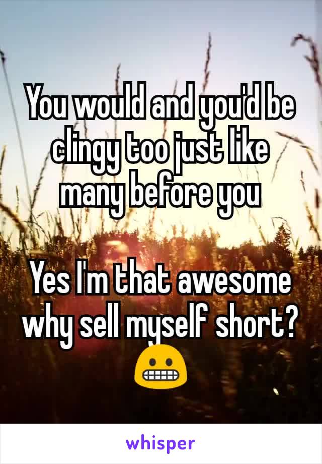 You would and you'd be clingy too just like many before you

Yes I'm that awesome why sell myself short? 😬