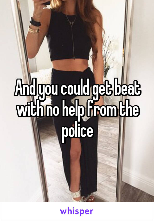 And you could get beat with no help from the police