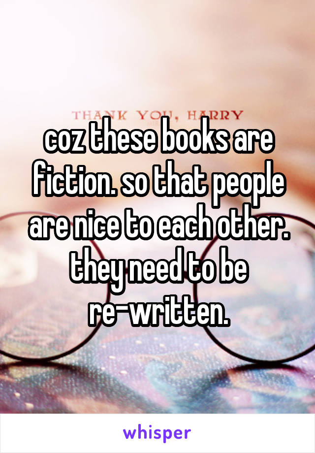 coz these books are fiction. so that people are nice to each other. they need to be re-written.