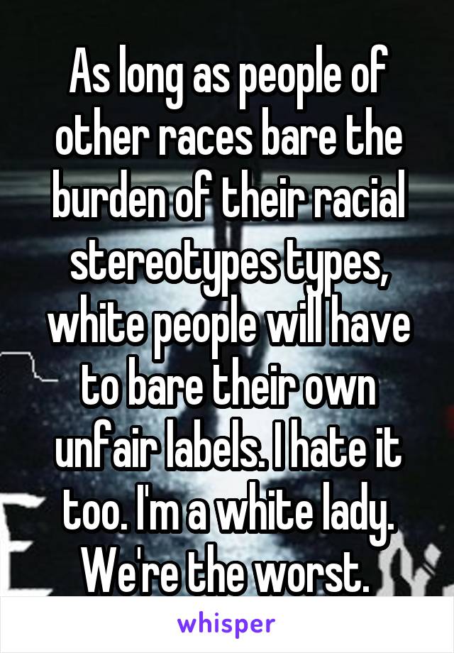 As long as people of other races bare the burden of their racial stereotypes types, white people will have to bare their own unfair labels. I hate it too. I'm a white lady. We're the worst. 