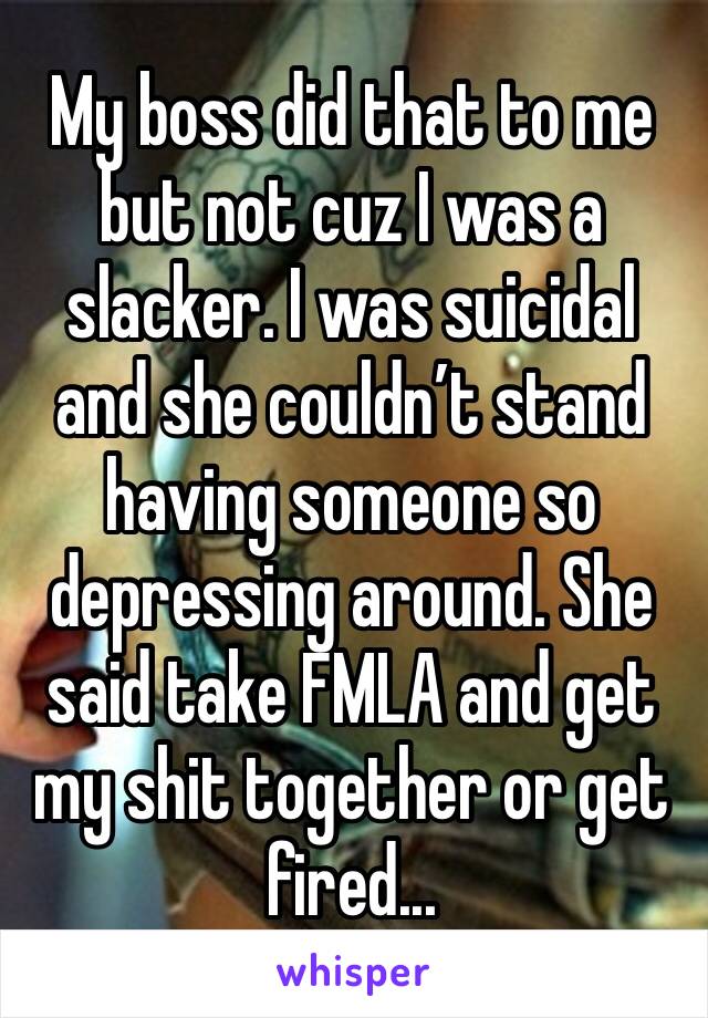 My boss did that to me but not cuz I was a slacker. I was suicidal and she couldn’t stand having someone so depressing around. She said take FMLA and get my shit together or get fired...