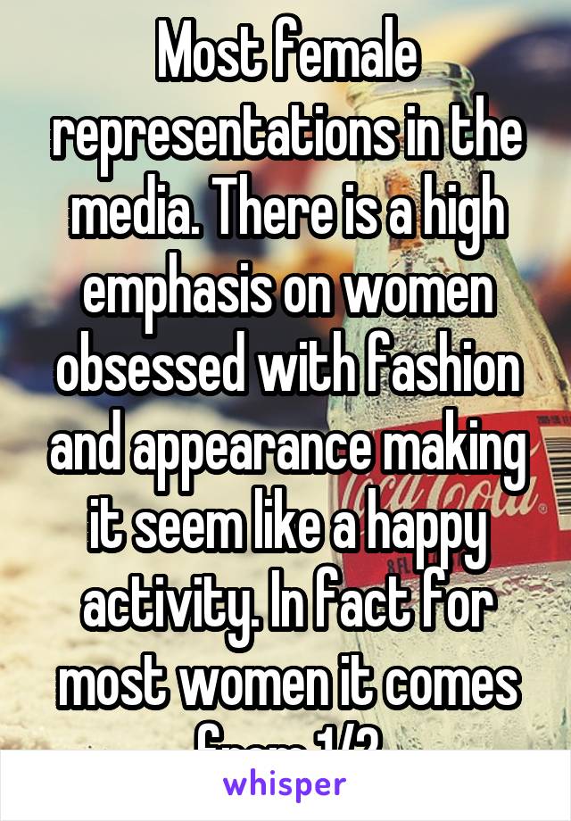 Most female representations in the media. There is a high emphasis on women obsessed with fashion and appearance making it seem like a happy activity. In fact for most women it comes from 1/2