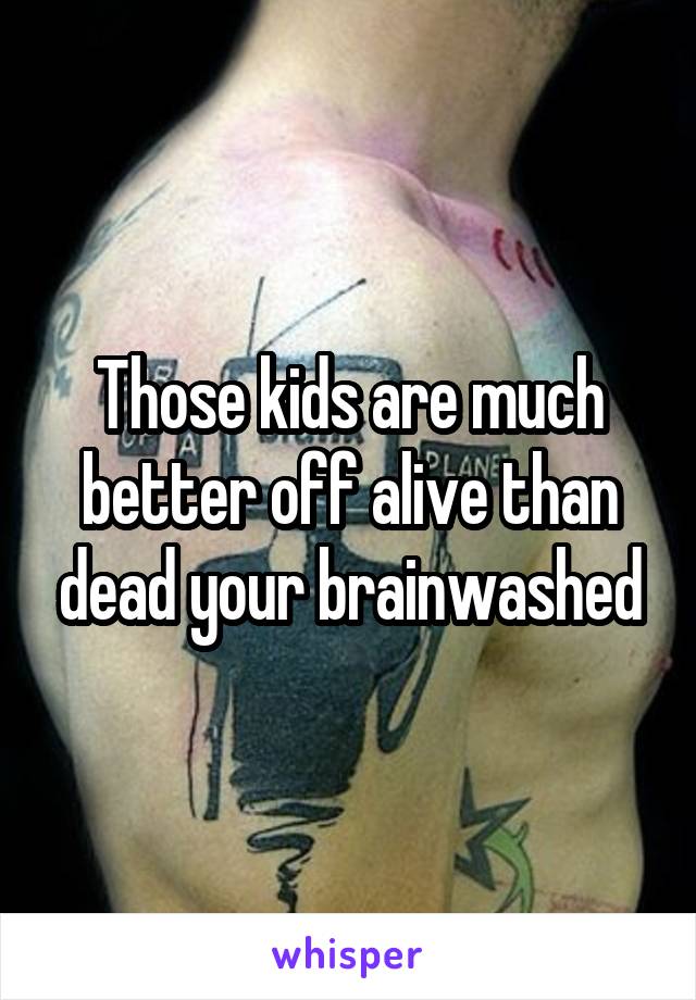 Those kids are much better off alive than dead your brainwashed