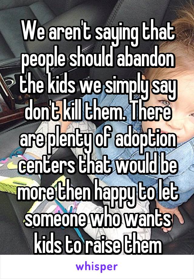 We aren't saying that people should abandon the kids we simply say don't kill them. There are plenty of adoption centers that would be more then happy to let someone who wants kids to raise them