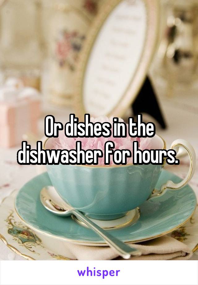Or dishes in the dishwasher for hours. 