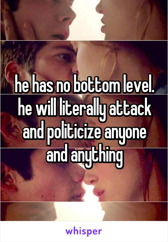 he has no bottom level. he will literally attack and politicize anyone and anything