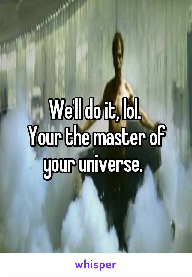 We'll do it, lol. 
Your the master of your universe.  