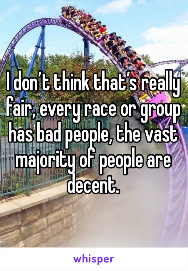 I don’t think that’s really fair, every race or group has bad people, the vast majority of people are decent.