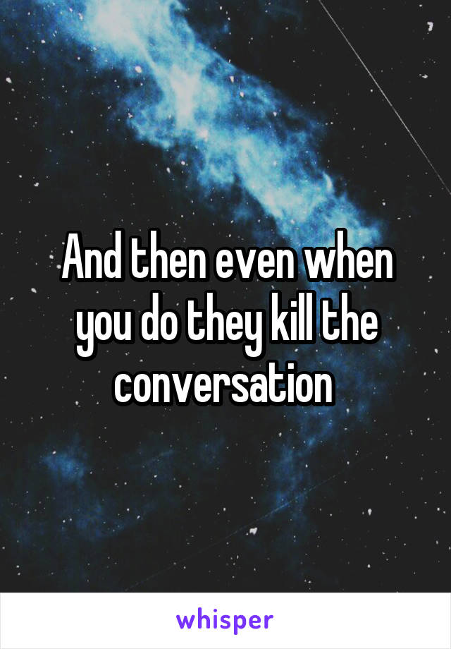 And then even when you do they kill the conversation 