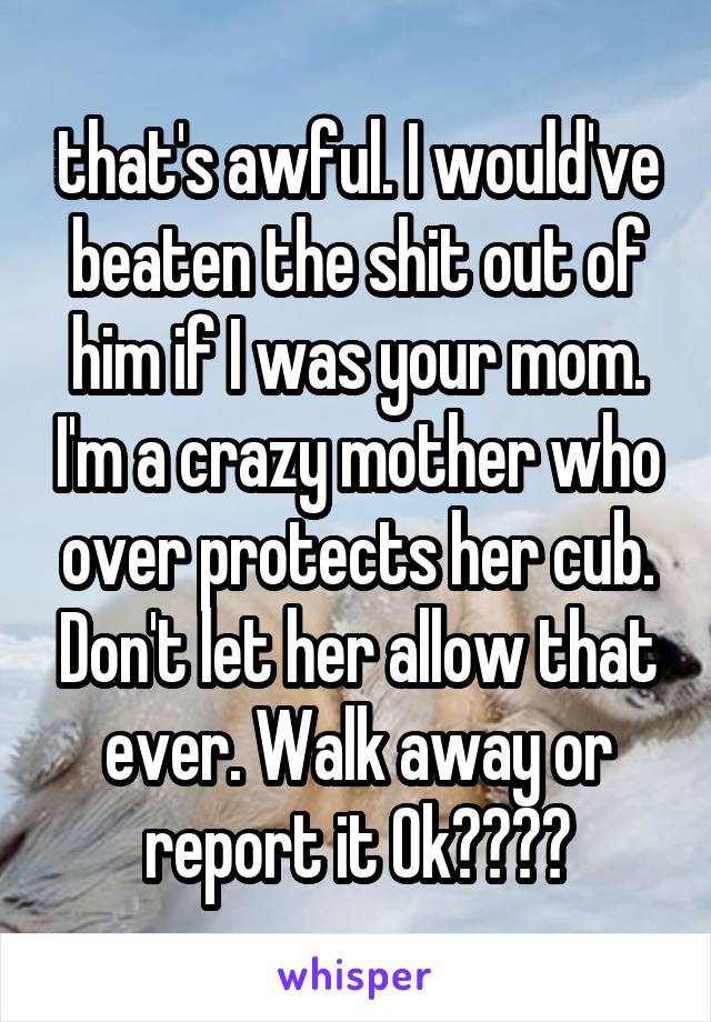 that's awful. I would've beaten the shit out of him if I was your mom. I'm a crazy mother who over protects her cub. Don't let her allow that ever. Walk away or report it Ok????
