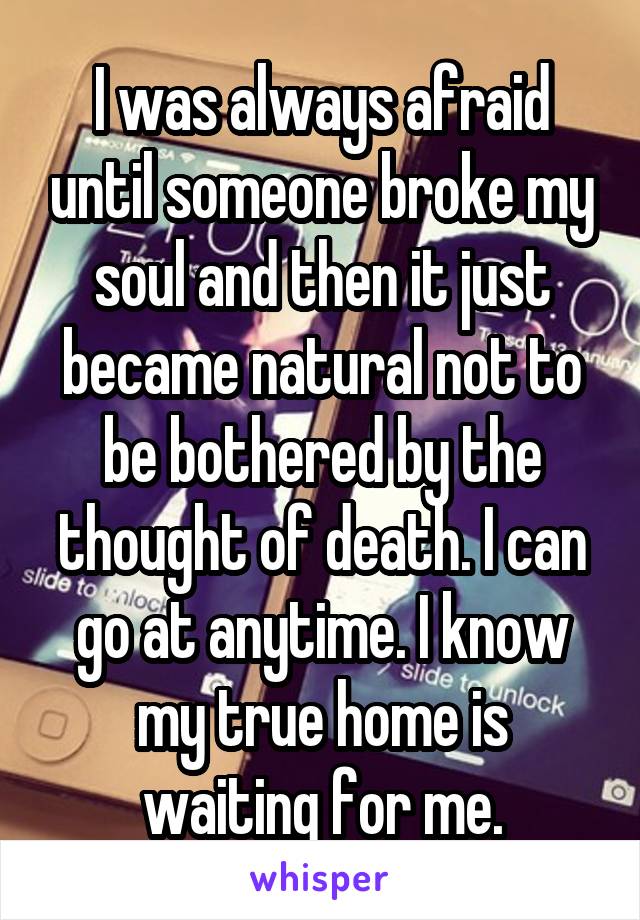 I was always afraid until someone broke my soul and then it just became natural not to be bothered by the thought of death. I can go at anytime. I know my true home is waiting for me.