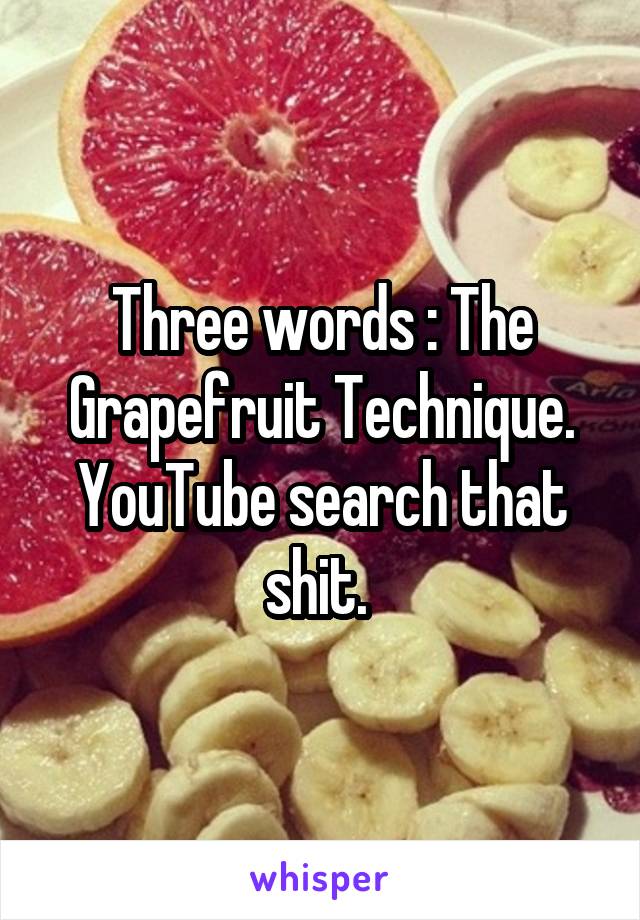 Three words : The Grapefruit Technique.
YouTube search that shit. 