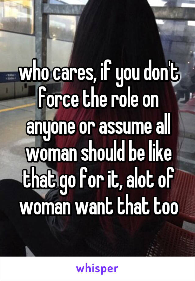 who cares, if you don't force the role on anyone or assume all woman should be like that go for it, alot of woman want that too