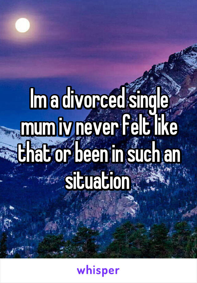 Im a divorced single mum iv never felt like that or been in such an situation 