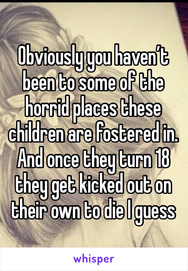 Obviously you haven’t been to some of the horrid places these children are fostered in. And once they turn 18 they get kicked out on their own to die I guess