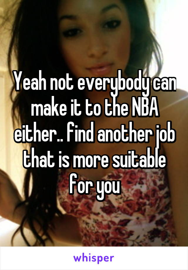 Yeah not everybody can make it to the NBA either.. find another job that is more suitable for you