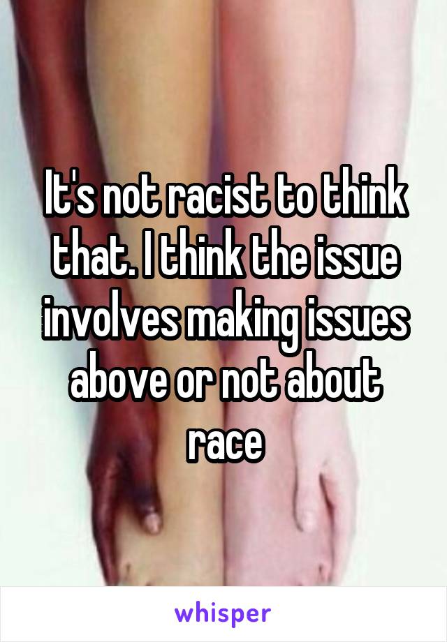 It's not racist to think that. I think the issue involves making issues above or not about race