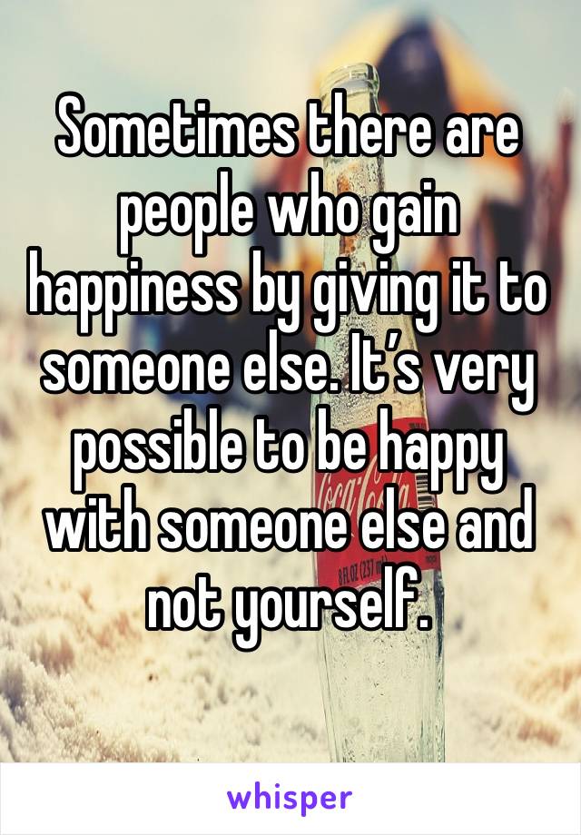 Sometimes there are people who gain happiness by giving it to someone else. It’s very possible to be happy with someone else and not yourself. 
