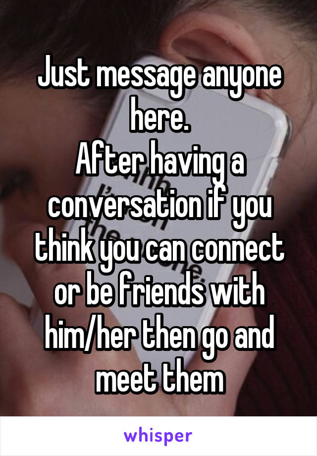 Just message anyone here.
After having a conversation if you think you can connect or be friends with him/her then go and meet them